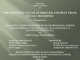 SEMINAR
PRESENTATION
ON
THE EFFICIENT USE OF OUTRIGGER AND BELT TRUSS
IN TALL BUILDINGS
Submitted to
MALAVIYA NATIONAL INSTITUTE OF TECHNOLOGY, JAIPUR
In partial fulfillment of the requirement for the award of Degree of
MASTER OF TECHNOLOGY
IN
STRUCTURAL ENGINEERING
Under the supervision of: Submitted By:
Dr. Ravindra Nagar Neeraj Agrawal
Professor (Structural Engg. Deptt.) M.Tech.(Structural Engineering)
MNIT Jaipur Student ID: 2010/PST/126
DEPARTMENT OF STRUCTURAL ENGINEERING,
MALAVIYA NATIONAL INSTITUTE OF TECHNOLOGY JAIPUR,
JAIPUR-302017
 
