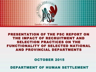 1
PRESENTATION OF THE PSC REPORT ON
THE IMPACT OF RECRUITMENT AND
SELECTION PRACTICES ON THE
FUNCTIONALITY OF SELECTED NATIONAL
AND PROVINCIAL DEPARTMENTS
OCTOBER 2015
DEPARTMENT OF HUMAN SETTLEMENT
 