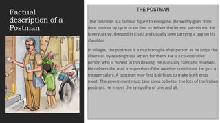Factual
description of a
Postman
THE POSTMAN
The postman is a familiar figure to everyone. He swiftly goes from
door to door by cycle or on foot to deliver the letters, parcels etc. He
is very active, dressed in Khaki and usually seen carrying a bag on his
shoulder.
In villages, the postman is a much sought-after person as he helps the
illiterates by reading their letters for them. He is a co-operative
person who is honest in this dealing. He is usually calm and reserved.
He delivers the mail irrespective of the weather conditions. He gets a
meager salary. A postman may find it difficult to make both ends
meet. The government must take steps to better the lots of the Indian
postman. He enjoys the sympathy of one and all.
.
 