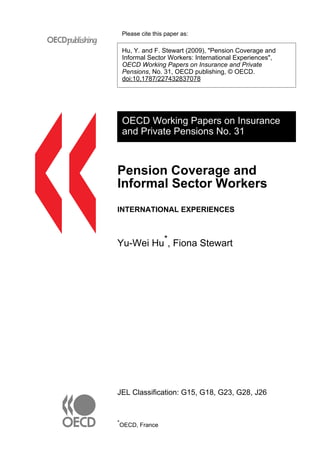 Please cite this paper as: 
Hu, Y. and F. Stewart (2009), "Pension Coverage and 
Informal Sector Workers: International Experiences", 
OECD Working Papers on Insurance and Private 
Pensions, No. 31, OECD publishing, © OECD. 
doi:10.1787/227432837078 
OECD Working Papers on Insurance 
and Private Pensions No. 31 
Pension Coverage and 
Informal Sector Workers 
INTERNATIONAL EXPERIENCES 
Yu-Wei Hu*, Fiona Stewart 
JEL Classification: G15, G18, G23, G28, J26 
*OECD, France 
 