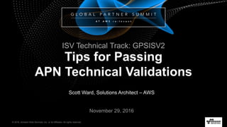 © 2016, Amazon Web Services, Inc. or its Affiliates. All rights reserved.
Scott Ward, Solutions Architect – AWS
November 29, 2016
Tips for Passing
APN Technical Validations
ISV Technical Track: GPSISV2
 