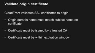 Validate origin certificate
CloudFront validates SSL certificates to origin
• Origin domain name must match subject name o...