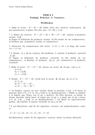 Física I - Guía de Trabajos Prácticos                                                           3




                                             FISICA I
                                 Trab aj o Práct i c o 1: Vect or e s

                                            Probl e m a s
                                                                                           
1. Dado el vector A = 3i + 4j hallar otros tres vector e s cuale s q ui e r a                B,
                                                          
que pert e n e z c a n al plano XY, tales que | A|=| B| y A ≠ B .
                                                                   
* 2. Dados los vector e s A = -2i + 2j y B = 5i + 4j , realizar el prod uc t o
           
escalar A. B :
a) Segú n la definición de produc t o escalar; b) Por me dio de sus comp o n e n t e s ;
c) Verificar que el produc t o esc al ar es con m u t a tivo.
                                                                     
3. Encue n t r e las comp o n e n t e s del vector       A = 4i − j − 2 k   a lo largo del vector
            
B = i − 2 j + 2k

                       
* 4. Siendo A y B los vector e s del proble m a 2, realizar el produc t o vectorial
  
 A∧B :
a) Segú n la definición de prod uc t o vectorial; b) Por me dio de sus
                                                   
comp o n e n t e s ; c) Realizar el produc t o B ∧ A . ¿Es con m u t a tivo el produc t o
vectorial?
                                                                            
5. Dado     el vector          A = -2i + 2j   , busc a r un vector B , tal que A.B = n si:
      a)    n= 0;  
      b)     n =| A|| B| ;
                     
      c)     n = -| A|| B| .
                                                         
6. Siendo A = -2i + 2j , ¿Cuál ser á el vector B , tal que B ∧ A = C si:
         
      a) C = 0 ;
                   
      b) C = 2i + 2j ;
                   
      c) C = -2i + 2j ?

7. Un hom br e recorr e un arco circular des d e la posición x= 5 m , y= 0 has t a la
posición final x= 0, y= 5 m. (a) ¿ Cuál es su des plaz a mi e n t o ? Hallar su mód ulo
y el ángulo que form a con el eje x positivo. (b) Otra pers o n a va des d e la
mis m a posición inicial has t a el orige n por el eje x, y luego por el eje y has t a
y= 5 m, x= 0. ¿ Cuál es su des plaz a mi e n t o ? (c) Hacer la repr e s e n t a ci ó n
gráfica. (d) Calcular el camino recorrido en (a) y en (b)

* 8. (a) Deter mi n a r cuál de los siguien t e s vector e s son perp e n dic ul ar e s entr e
sí.
                                     
A = 3i + 1 j - 2k ; B = 1i + 1 j + 2k ; C = 0i - 1 j + 3k ;


(b) Deter mi n a r cuále s de los siguie n t e s vector e s tien e n la mis m a dirección
 