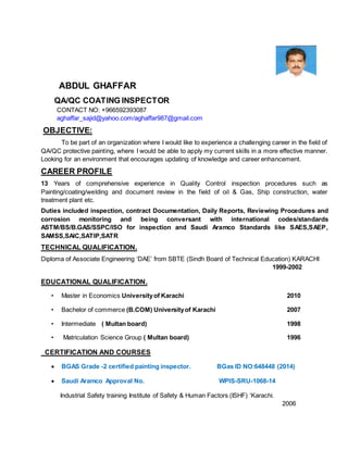 ABDUL GHAFFAR
QA/QC COATING INSPECTOR
CONTACT NO: +966592393087
aghaffar_sajid@yahoo.com/aghaffar987@gmail.com
OBJECTIVE:
To be part of an organization where I would like to experience a challenging career in the field of
QA/QC protective painting, where I would be able to apply my current skills in a more effective manner.
Looking for an environment that encourages updating of knowledge and career enhancement.
CAREER PROFILE
13 Years of comprehensive experience in Quality Control inspection procedures such as
Painting/coating/welding and document review in the field of oil & Gas, Ship construction, water
treatment plant etc.
Duties included inspection, contract Documentation, Daily Reports, Reviewing Procedures and
corrosion monitoring and being conversant with international codes/standards
ASTM/BS/B.GAS/SSPC/ISO for inspection and Saudi Aramco Standards like SAES,SAEP,
SAMSS,SAIC,SATIP,SATR
TECHNICAL QUALIFICATION.
Diploma of Associate Engineering ‘DAE’ from SBTE (Sindh Board of Technical Education) KARACHI
1999-2002
EDUCATIONAL QUALIFICATION.
• Master in Economics Universityof Karachi 2010
• Bachelor of commerce (B.COM) Universityof Karachi 2007
• Intermediate ( Multan board) 1998
• Matriculation Science Group ( Multan board) 1996
CERTIFICATION AND COURSES
 BGAS Grade -2 certified painting inspector. BGas ID NO:648448 (2014)
 Saudi Aramco Approval No. WPIS-SRU-1068-14
Industrial Safety training Institute of Safety & Human Factors (ISHF) ‘Karachi.
2006
 