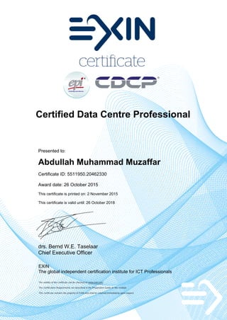 Certified Data Centre Professional
Presented to:
Abdullah Muhammad Muzaffar
Certificate ID: 5511950.20462330
Award date: 26 October 2015
This certificate is printed on: 2 November 2015
This certificate is valid until: 26 October 2018
drs. Bernd W.E. Taselaar
Chief Executive Officer
EXIN
The global independent certification institute for ICT Professionals
The validity of the certificate can be checked on www.exin.com
The Certification Requirements are described in the Preparation Guide of the module
This certificate remains the property of EXIN and shall be returned immediately upon request
 