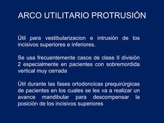 ARCO UTILITARIO PROTRUSIÓN
Útil para vestibularizacion e intrusión de los
incisivos superiores e inferiores.
Se usa frecuentemente casos de clase II división
2 especialmente en pacientes con sobremordida
vertical muy cerrada
Útil durante las fases ortodoncicas prequirúrgicas
de pacientes en los cuales se les va a realizar un
avance mandibular para descompensar la
posición de los incisivos superiores
 