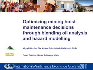 Optimizing mining hoist
maintenance decisions
through blending oil analysis
and hazard modelling
Miguel Sánchez Cía. Minera Doña Inés de Collahuasi, Chile
Pedro Cancino, Dictuc Tribologia, Chile
 