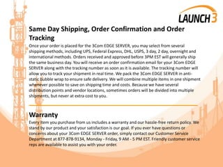 Same Day Shipping, Order Confirmation and Order
Tracking
Once your order is placed for the 3Com EDGE SERVER, you may select from several
shipping methods, including UPS, Federal Express, DHL, USPS, 3 day, 2 day, overnight and
international methods. Orders received and approved before 3PM EST will generally ship
the same business day. You will receive an order confirmation email for your 3Com EDGE
SERVER along with the tracking number as soon as it is available. The tracking number will
allow you to track your shipment in real time. We pack the 3Com EDGE SERVER in anti-
static bubble wrap to ensure safe delivery. We will combine multiple items in one shipment
whenever possible to save on shipping time and costs. Because we have several
distribution points and vendor locations, sometimes orders will be divided into multiple
shipments, but never at extra cost to you.
_______________________________________
Warranty
Every item you purchase from us includes a warranty and our hassle-free return policy. We
stand by our product and your satisfaction is our goal. If you ever have questions or
concerns about your 3Com EDGE SERVER order, simply contact our Customer Service
Department at 877-878-9134, Monday - Friday, 9 AM - 5 PM EST. Friendly customer service
reps are available to assist you with your order.
 