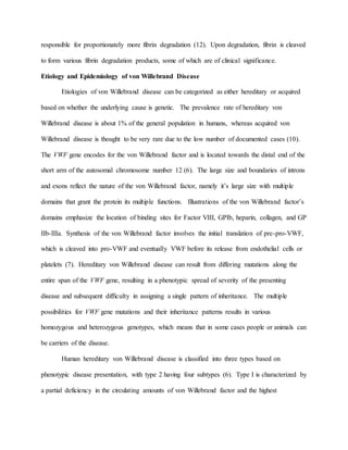 responsible for proportionately more fibrin degradation (12). Upon degradation, fibrin is cleaved
to form various fibrin degradation products, some of which are of clinical significance.
Etiology and Epidemiology of von Willebrand Disease
Etiologies of von Willebrand disease can be categorized as either hereditary or acquired
based on whether the underlying cause is genetic. The prevalence rate of hereditary von
Willebrand disease is about 1% of the general population in humans, whereas acquired von
Willebrand disease is thought to be very rare due to the low number of documented cases (10).
The VWF gene encodes for the von Willebrand factor and is located towards the distal end of the
short arm of the autosomal chromosome number 12 (6). The large size and boundaries of introns
and exons reflect the nature of the von Willebrand factor, namely it’s large size with multiple
domains that grant the protein its multiple functions. Illustrations of the von Willebrand factor’s
domains emphasize the location of binding sites for Factor VIII, GPIb, heparin, collagen, and GP
IIb-IIIa. Synthesis of the von Willebrand factor involves the initial translation of pre-pro-VWF,
which is cleaved into pro-VWF and eventually VWF before its release from endothelial cells or
platelets (7). Hereditary von Willebrand disease can result from differing mutations along the
entire span of the VWF gene, resulting in a phenotypic spread of severity of the presenting
disease and subsequent difficulty in assigning a single pattern of inheritance. The multiple
possibilities for VWF gene mutations and their inheritance patterns results in various
homozygous and heterozygous genotypes, which means that in some cases people or animals can
be carriers of the disease.
Human hereditary von Willebrand disease is classified into three types based on
phenotypic disease presentation, with type 2 having four subtypes (6). Type I is characterized by
a partial deficiency in the circulating amounts of von Willebrand factor and the highest
 