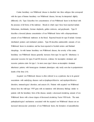 Canine hereditary von Willebrand disease is classified into three subtypes that correspond
with the types of human hereditary von Willebrand disease, but may be interpreted slightly
differently (8). Type I describes low concentrations of von Willebrand factor in the blood with
the presence of all forms of the multimer. Breeds in which type I have been reported include
Dobermans, dachshunds, German shepherds, golden retrievers, and greyhounds. Type II
describes a lowered plasma concentration of von Willebrand factor with a disproportionate
amount of von Willebrand multimers in the blood. Reported breeds for type II include German
shorthaired pointers and wirehaired pointers. Type III describes undetectable amounts of von
Willebrand factor in circulation and has been reported in Scottish terriers and Shetland
sheepdogs. As with human hereditary von Willebrand disease, the severity of the canine
hereditary von Willebrand disease generally increases from type I to type III. Inheritance is
autosomal recessive for types II and III; however, evidence for incomplete dominant and
recessive patterns exists for type I. In most cases type I shows an incomplete dominant
inheritance pattern, with homozygous dominant phenotypes only rarely seen due to periparturient
deaths of the fetus (14).
Acquired von Willebrand disease is often referred to as a syndrome due to its general
associations with underlying diseases such as lymphoproliferative and myeloproliferative
disorders, immunological disorders, and cancers (9). Patients with acquired von Willebrand
disease have the wild-type VWF gene with no mutations with laboratory findings similar to
patients with the hereditary form of the disease, namely a decreased circulating amount of von
Willebrand factor with a lesser degree of decreased circulating Factor VIII levels. The main
pathophysiological mechanisms associated with the acquired von Willebrand disease are an
increased intravascular proteolysis of von Willebrand factor, the formation of autoantibodies
 