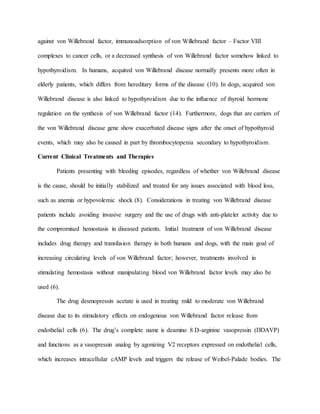 against von Willebrand factor, immunoadsorption of von Willebrand factor – Factor VIII
complexes to cancer cells, or a decreased synthesis of von Willebrand factor somehow linked to
hypothyroidism. In humans, acquired von Willebrand disease normally presents more often in
elderly patients, which differs from hereditary forms of the disease (10). In dogs, acquired von
Willebrand disease is also linked to hypothyroidism due to the influence of thyroid hormone
regulation on the synthesis of von Willebrand factor (14). Furthermore, dogs that are carriers of
the von Willebrand disease gene show exacerbated disease signs after the onset of hypothyroid
events, which may also be caused in part by thrombocytopenia secondary to hypothyroidism.
Current Clinical Treatments and Therapies
Patients presenting with bleeding episodes, regardless of whether von Willebrand disease
is the cause, should be initially stabilized and treated for any issues associated with blood loss,
such as anemia or hypovolemic shock (8). Considerations in treating von Willebrand disease
patients include avoiding invasive surgery and the use of drugs with anti-platelet activity due to
the compromised hemostasis in diseased patients. Initial treatment of von Willebrand disease
includes drug therapy and transfusion therapy in both humans and dogs, with the main goal of
increasing circulating levels of von Willebrand factor; however, treatments involved in
stimulating hemostasis without manipulating blood von Willebrand factor levels may also be
used (6).
The drug desmopressin acetate is used in treating mild to moderate von Willebrand
disease due to its stimulatory effects on endogenous von Willebrand factor release from
endothelial cells (6). The drug’s complete name is deamino 8 D-arginine vasopressin (DDAVP)
and functions as a vasopressin analog by agonizing V2 receptors expressed on endothelial cells,
which increases intracellular cAMP levels and triggers the release of Weibel-Palade bodies. The
 