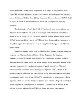 release of endothelial Weibel-Palade bodies results in the release of von Willebrand factor,
Factor VIII, and tissue plasminogen activator, but circulating levels of plasminogen inhibitors
prevent the release of the latter from inhibiting hemostasis. However, the use of DDAVP should
be avoided in patients at risk of cardiovascular disease due to complications involving
thrombosis.
The administration of interleukin-11 (IL-11) has been shown to increase plasma von
Willebrand factor and Factor VIII levels in mouse models with and without von Willebrand
disease, as well as in dogs (15, 16). The studies performed on dogs illustrated that IL-11 and
DDAVP increase circulating levels of von Willebrand factor through different mechanisms in
vivo, which suggest future potential use of IL-11 as supplemental therapy for von Willebrand
disease patients.
Transfusion therapies involve replacing blood lost from bleeding events and introducing
exogenous von Willebrand factor and Factor VIII into the patients (8). Exogenous
administration of von Willebrand factor and Factor VIII concentrates has shown to improve
signs associated with disease and are also used in diseased patients who require invasive surgery
to promote hemostasis (6). Manufactured products of specific ratios of von Willebrand
factor/Factor VIII concentrates include Humate-P and Alphanate SD/HT. Humate-P also
contains fibrinogen and albumin and is indicated for treating spontaneous bleeding or bleeding
from traumatic injuries when the use of DDAVP is contraindicated or not completely effective.
Alphanate SD/HT also contains other plasma proteins and is indicated, along with Humate-P, in
invasive surgeries on diseased patients as prophylaxis. Alphanate SD/HT, however, is not
indicated in patients with type III von Willebrand disease who require major surgery.
 