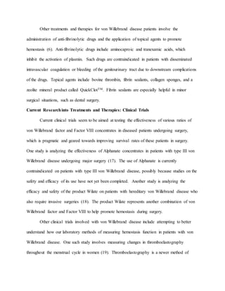 Other treatments and therapies for von Willebrand disease patients involve the
administration of anti-fibrinolytic drugs and the application of topical agents to promote
hemostasis (6). Anti-fibrinolytic drugs include aminocaproic and tranexamic acids, which
inhibit the activation of plasmin. Such drugs are contraindicated in patients with disseminated
intravascular coagulation or bleeding of the genitourinary tract due to downstream complications
of the drugs. Topical agents include bovine thrombin, fibrin sealants, collagen sponges, and a
zeolite mineral product called QuickClotTM. Fibrin sealants are especially helpful in minor
surgical situations, such as dental surgery.
Current Researchinto Treatments and Therapies: Clinical Trials
Current clinical trials seem to be aimed at testing the effectiveness of various ratios of
von Willebrand factor and Factor VIII concentrates in diseased patients undergoing surgery,
which is pragmatic and geared towards improving survival rates of these patients in surgery.
One study is analyzing the effectiveness of Alphanate concentrates in patients with type III von
Willebrand disease undergoing major surgery (17). The use of Alphanate is currently
contraindicated on patients with type III von Willebrand disease, possibly because studies on the
safety and efficacy of its use have not yet been completed. Another study is analyzing the
efficacy and safety of the product Wilate on patients with hereditary von Willebrand disease who
also require invasive surgeries (18). The product Wilate represents another combination of von
Willebrand factor and Factor VIII to help promote hemostasis during surgery.
Other clinical trials involved with von Willebrand disease include attempting to better
understand how our laboratory methods of measuring hemostasis function in patients with von
Willebrand disease. One such study involves measuring changes in thromboelastography
throughout the menstrual cycle in women (19). Thromboelastography is a newer method of
 