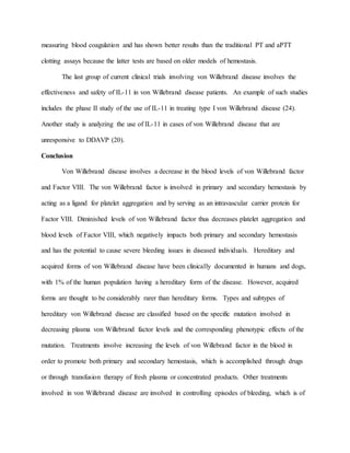 measuring blood coagulation and has shown better results than the traditional PT and aPTT
clotting assays because the latter tests are based on older models of hemostasis.
The last group of current clinical trials involving von Willebrand disease involves the
effectiveness and safety of IL-11 in von Willebrand disease patients. An example of such studies
includes the phase II study of the use of IL-11 in treating type I von Willebrand disease (24).
Another study is analyzing the use of IL-11 in cases of von Willebrand disease that are
unresponsive to DDAVP (20).
Conclusion
Von Willebrand disease involves a decrease in the blood levels of von Willebrand factor
and Factor VIII. The von Willebrand factor is involved in primary and secondary hemostasis by
acting as a ligand for platelet aggregation and by serving as an intravascular carrier protein for
Factor VIII. Diminished levels of von Willebrand factor thus decreases platelet aggregation and
blood levels of Factor VIII, which negatively impacts both primary and secondary hemostasis
and has the potential to cause severe bleeding issues in diseased individuals. Hereditary and
acquired forms of von Willebrand disease have been clinically documented in humans and dogs,
with 1% of the human population having a hereditary form of the disease. However, acquired
forms are thought to be considerably rarer than hereditary forms. Types and subtypes of
hereditary von Willebrand disease are classified based on the specific mutation involved in
decreasing plasma von Willebrand factor levels and the corresponding phenotypic effects of the
mutation. Treatments involve increasing the levels of von Willebrand factor in the blood in
order to promote both primary and secondary hemostasis, which is accomplished through drugs
or through transfusion therapy of fresh plasma or concentrated products. Other treatments
involved in von Willebrand disease are involved in controlling episodes of bleeding, which is of
 