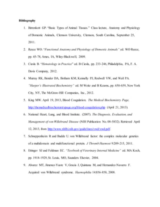 Bibliography
1. Birrenkott GP. “Basic Types of Animal Tissues.” Class lecture, Anatomy and Physiology
of Domestic Animals, Clemson University, Clemson, South Carolina, September 25,
2011.
2. Reece WO. “Functional Anatomy and Physiology of Domestic Animals” ed. WO Reece,
pp. 45-78, Ames, IA, Wiley-Blackwell, 2009.
3. Ciesla B. “Hematology in Practice” ed. B Ciesla, pp. 233-246, Philadelphia, PA, F. A.
Davis Company, 2012.
4. Murray RK, Bender DA, Botham KM, Kennelly PJ, Rodwell VW, and Weil PA.
”Harper’s Illustrated Biochemistry” ed. M Weitz and B Kearns, pp. 650-659, New York
City, NY, The McGraw-Hill Companies, Inc., 2012.
5. King MW. April 19, 2013, Blood Coagulation. The Medical Biochemistry Page,
http://themedicalbiochemistrypage.org/blood-coagulation.php (April 21, 2013).
6. National Heart, Lung, and Blood Institute. (2007). The Diagnosis, Evaluation, and
Management of von Willebrand Disease (NIH Publication No. 08-5832). Retrieved April
12, 2013, from http://www.nhlbi.nih.gov/guidelines/vwd/vwd.pdf.
7. Schneppenheim R and Budde U. von Willebrand factor: the complex molecular genetics
of a multidomain and multifunctional protein. J Thromb Haemost 9:209-215, 2011.
8. Ettinger SJ and Feldman EC. “Textbook of Veterinary Internal Medicine” ed. MA Koch,
pp. 1918-1929, St. Louis, MO, Saunders Elsevier, 2004.
9. Alvarez MT, Jimenez-Yuste V, Gracia J, Quintana M, and Hernandez-Navarro F.
Acquired von Willebrand syndrome. Haemophilia 14:856-858, 2008.
 