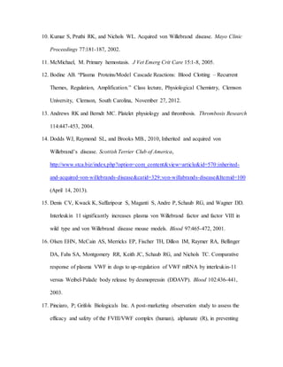 10. Kumar S, Pruthi RK, and Nichols WL. Acquired von Willebrand disease. Mayo Clinic
Proceedings 77:181-187, 2002.
11. McMichael, M. Primary hemostasis. J Vet Emerg Crit Care 15:1-8, 2005.
12. Bodine AB. “Plasma Proteins/Model Cascade Reactions: Blood Clotting – Recurrent
Themes, Regulation, Amplification.” Class lecture, Physiological Chemistry, Clemson
University, Clemson, South Carolina, November 27, 2012.
13. Andrews RK and Berndt MC. Platelet physiology and thrombosis. Thrombosis Research
114:447-453, 2004.
14. Dodds WJ, Raymond SL, and Brooks MB., 2010, Inherited and acquired von
Willebrand’s disease. Scottish Terrier Club of America,
http://www.stca.biz/index.php?option=com_content&view=article&id=570:inherited-
and-acquired-von-willebrands-disease&catid=329:von-willabrands-disease&Itemid=100
(April 14, 2013).
15. Denis CV, Kwack K, Saffaripour S, Maganti S, Andre P, Schaub RG, and Wagner DD.
Interleukin 11 significantly increases plasma von Willebrand factor and factor VIII in
wild type and von Willebrand disease mouse models. Blood 97:465-472, 2001.
16. Olsen EHN, McCain AS, Merricks EP, Fischer TH, Dillon IM, Raymer RA, Bellinger
DA, Fahs SA, Montgomery RR, Keith JC, Schaub RG, and Nichols TC. Comparative
response of plasma VWF in dogs to up-regulation of VWF mRNA by interleukin-11
versus Weibel-Palade body release by desmopressin (DDAVP). Blood 102:436-441,
2003.
17. Pinciaro, P; Grifols Biologicals Inc. A post-marketing observation study to assess the
efficacy and safety of the FVIII/VWF complex (human), alphanate (R), in preventing
 