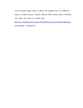 excessive bleeding during surgery in subjects with congenital type 3 von Willebrand
disease. In: ClinicalTrials.gov [Internet]. Bethesda (MD): National Library of Medicine
(US). 2000 – [2013 April 12]. Available from:
http://www.clinicaltrials.gov/ct2/show/NCT00555555?term=Von+Willebrand&rank=6
NLM Identifier: NCT00555555.
 