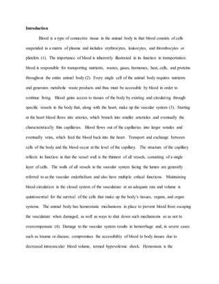 Introduction
Blood is a type of connective tissue in the animal body in that blood consists of cells
suspended in a matrix of plasma and includes erythrocytes, leukocytes, and thrombocytes or
platelets (1). The importance of blood is inherently illustrated in its function in transportation:
blood is responsible for transporting nutrients, wastes, gases, hormones, heat, cells, and proteins
throughout the entire animal body (2). Every single cell of the animal body requires nutrients
and generates metabolic waste products and thus must be accessible by blood in order to
continue living. Blood gains access to tissues of the body by existing and circulating through
specific vessels in the body that, along with the heart, make up the vascular system (3). Starting
at the heart blood flows into arteries, which branch into smaller arterioles and eventually the
characteristically thin capillaries. Blood flows out of the capillaries into larger venules and
eventually veins, which feed the blood back into the heart. Transport and exchange between
cells of the body and the blood occur at the level of the capillary. The structure of the capillary
reflects its function in that the vessel wall is the thinnest of all vessels, consisting of a single
layer of cells. The walls of all vessels in the vascular system facing the lumen are generally
referred to as the vascular endothelium and also have multiple critical functions. Maintaining
blood circulation in the closed system of the vasculature at an adequate rate and volume is
quintessential for the survival of the cells that make up the body’s tissues, organs, and organ
systems. The animal body has homeostatic mechanisms in place to prevent blood from escaping
the vasculature when damaged, as well as ways to shut down such mechanisms so as not to
overcompensate (4). Damage to the vascular system results in hemorrhage and, in severe cases
such as trauma or disease, compromises the accessibility of blood to body tissues due to
decreased intravascular blood volume, termed hypovolemic shock. Hemostasis is the
 