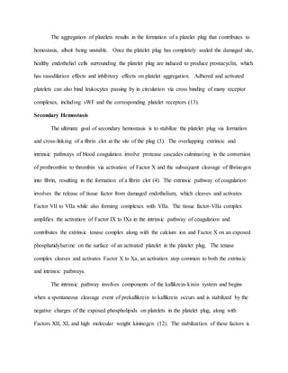 The aggregation of platelets results in the formation of a platelet plug that contributes to
hemostasis, albeit being unstable. Once the platelet plug has completely sealed the damaged site,
healthy endothelial cells surrounding the platelet plug are induced to produce prostacyclin, which
has vasodilation effects and inhibitory effects on platelet aggregation. Adhered and activated
platelets can also bind leukocytes passing by in circulation via cross binding of many receptor
complexes, including vWF and the corresponding platelet receptors (13).
Secondary Hemostasis
The ultimate goal of secondary hemostasis is to stabilize the platelet plug via formation
and cross-linking of a fibrin clot at the site of the plug (3). The overlapping extrinsic and
intrinsic pathways of blood coagulation involve protease cascades culminating in the conversion
of prothrombin to thrombin via activation of Factor X and the subsequent cleavage of fibrinogen
into fibrin, resulting in the formation of a fibrin clot (4). The extrinsic pathway of coagulation
involves the release of tissue factor from damaged endothelium, which cleaves and activates
Factor VII to VIIa while also forming complexes with VIIa. The tissue factor-VIIa complex
amplifies the activation of Factor IX to IXa in the intrinsic pathway of coagulation and
contributes the extrinsic tenase complex along with the calcium ion and Factor X on an exposed
phosphatidylserine on the surface of an activated platelet in the platelet plug. The tenase
complex cleaves and activates Factor X to Xa, an activation step common to both the extrinsic
and intrinsic pathways.
The intrinsic pathway involves components of the kallikrein-kinin system and begins
when a spontaneous cleavage event of prekallikrein to kallikrein occurs and is stabilized by the
negative charges of the exposed phospholipids on platelets in the platelet plug, along with
Factors XII, XI, and high molecular weight kininogen (12). The stabilization of these factors is
 