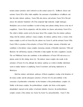 termed contact activation and is referred to as the contact system (5). Kallikrein cleaves and
activates Factor XII to XIIa, which amplifies the conversion of prekallikrein to kallikrein and
thus the entire intrinsic pathway. Factor XIIa also cleaves and activates Factor XI to XIa and
cleaves the molecule bradykinin off of the compound high molecular weight kininogen.
Bradykinin acts as a local vasodilator in order to bring more plasma clotting factors to the site of
coagulation. Factor XIa in conjunction with the calcium ion cleaves and activates Factor IX to
IXa, which is further carried out by the tissue factor-VIIa complex from the extrinsic pathway.
Along with the extrinsic pathway’s tenase complex, the intrinsic pathway forms a version of the
tenase complex as well via Factor IXa, the calcium ion, Factor X, and the activated Factor VIIIa.
Factor VIIIa is a product of the activation of Factor VIII by minute amounts of thrombin and
contributes to the intrinsic tenase complex; increasing amounts of thrombin inactivates VIIIa and
illustrates the self-limiting capacity of thrombin to help regulate the entire coagulation cascade.
The von Willebrand factor also contributes to the stabilization of Factor VIII and serves as a
plasma carrier for this clotting factor (6). The intrinsic tenase complex also results in the
activation of Factor X to Xa, although the intrinsic pathway as a whole in healthy individuals
seems to mainly function in amplifying Factor X activation and having implications in
fibrinolysis.
Both the extrinsic and intrinsic pathways of blood coagulation overlap at the formation of
the tenase comlex and the subsequent activation of Factor X to Xa and contribute to the
conversion of prothrombin to thrombin via the formation of the prothrombinase complex (5).
Similar to the tenase complex, the prothrombinase complex also forms on the negative
phospholipid exposed on the surface of activated platelets; however, the prothrombinase
complex consists of the calcium ion, Factor Xa, Factor Va, and prothrombin. Factor V, like
 