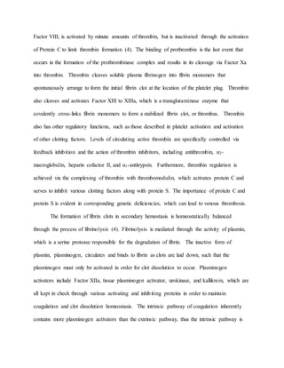 Factor VIII, is activated by minute amounts of thrombin, but is inactivated through the activation
of Protein C to limit thrombin formation (4). The binding of prothrombin is the last event that
occurs in the formation of the prothrombinase complex and results in its cleavage via Factor Xa
into thrombin. Thrombin cleaves soluble plasma fibrinogen into fibrin monomers that
spontaneously arrange to form the initial fibrin clot at the location of the platelet plug. Thrombin
also cleaves and activates Factor XIII to XIIIa, which is a transglutaminase enzyme that
covalently cross-links fibrin monomers to form a stabilized fibrin clot, or thrombus. Thrombin
also has other regulatory functions, such as those described in platelet activation and activation
of other clotting factors. Levels of circulating active thrombin are specifically controlled via
feedback inhibition and the action of thrombin inhibitors, including antithrombin, α2-
macroglobulin, heparin cofactor II, and α1-antitrypsin. Furthermore, thrombin regulation is
achieved via the complexing of thrombin with thrombomodulin, which activates protein C and
serves to inhibit various clotting factors along with protein S. The importance of protein C and
protein S is evident in corresponding genetic deficiencies, which can lead to venous thrombosis.
The formation of fibrin clots in secondary hemostasis is homeostatically balanced
through the process of fibrinolysis (4). Fibrinolysis is mediated through the activity of plasmin,
which is a serine protease responsible for the degradation of fibrin. The inactive form of
plasmin, plasminogen, circulates and binds to fibrin as clots are laid down, such that the
plasminogen must only be activated in order for clot dissolution to occur. Plasminogen
activators include Factor XIIa, tissue plasminogen activator, urokinase, and kallikrein, which are
all kept in check through various activating and inhibiting proteins in order to maintain
coagulation and clot dissolution homeostasis. The intrinsic pathway of coagulation inherently
contains more plasminogen activators than the extrinsic pathway, thus the intrinsic pathway is
 