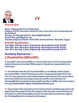 CV
Personal data:
Name: Mohamed El Said El Gharabawi
Address:EGYPT,Menoufia,Shbien EL Kom, 3-AmroSt. from Al Sadat(Next to
the Stadium).
Phones:Tel.002-048-2223774 - Mob.00966543661253.
E-mail:Moh_gh10@yahoo.com
The date and place of birth:19/01/1950 / Shebien El Kom - Menoufia - Egypt.
Scientific Qualifications:-
Year 2000 - PHD deg.in Elec.Engineering -MenoufiaUniversity-EGYPT
Year 1995 - Msc deg.in Elec.Engineering -MenoufiaUniversity-EGYPT
Year 1973 - Bsc deg. in Elec.Engineering -MenoufiaUniversity-EGYPT
Qualifying Experiences :-
-:he period from 2008 to 2015T-1
In Saudi Bin Laden Group(SBG) as a SeniorElectrical inPrincess Noura Bint
AbdoulRahaman University (PNU) projectin Riyadh and responsiblefor the
followings:-
•1- Coordinationwith the US ConsultantOffice ( Lea+Elliott) and the Arabic
ConsultantOffice ( DAR Al Handasa)and the companies(AnsaldoASTS,Rail
Tec.) to meetsupervisionand implementation requirementsof the works which
were executed by the executingcompanies and the sub-contractorsof
(Package#4) that includethe AutomatedPeople Mover (APM) in the Universityof
Princess NOURA BENT ABDUL RAHAMAN (PNU)for girls.
•2- Supervision of the electricaland mechanicalworks and following up from the
beginningof the projecttill the final stages of the testing& commissioning and
handing over of the (Package#4) and also the Operationmaintenance stage of
the (Package#4) which includesthe followings:-
 