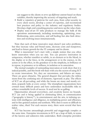 vii
PREFACE
can suggest to the clients to serve up different content based on these
variables, thereby improving the accuracy of targeting and reach.
• Build a repository of patterns for each area, from cyber-security to
every client sector, develop a center of expertise, and recommend
best practices and policy to the industry and regulatory bodies.
Develop a high-end consulting practice and move up the value chain.
• Deploy state-of-art IT infra products to manage the bulk of the
operations autonomously, including monitoring, optimizing, trou-
bleshooting, auto-correction, and self-healing but also fault detec-
tion and resolving issues instantaneously.
Note that each of these innovative steps doesn’t just solve problems,
but they increase value and brand name, decrease costs and manpower,
and lead to future growth for the IT company and its clients.
What is innovation? Let’s start with a simple notion that you often
know innovation when you see one. You can perceive innovation in
uniqueness, whether manifest or subtle, in an element or in the blend, in
the display or in the force, in the arrangement or in the essence, in the
action or in the effect, in the grandeur or in the simplicity, in brilliance or
in repose, in puissance or in stillness, in isolation or in association.
The myriad examples of outstanding innovation at work show that it is
indeed possible, and this book will share with you the secrets of using ICT
to create innovations. Yet, they are uncommon, and failures are many.
There are great obstacles. The general disquiet that pervades the milieu
stems from the confusing mix of elements, vigorously at play. The effects
of ICT are all-pervading, and while the boons are many and mostly evi-
dent, jeopardy lurks at every corner. The triumphant organizations have
crossed many difficult passes and have undertaken incalculable risks to
achieve remarkable levels of success. It need not be so galling.
Opportunities abound everywhere, and creativity knows no bounds.
ICT can and is being applied in eliminating labor, in communication
(“geography is history”), in entertainment and the arts, in imbuing sys-
tems with intelligence and diligence, in multiplying power and efficiency,
and in fine-grained analysis and synthesis. Why does it seem so difficult to
realize value, then? For each success story, there seem several that have
failed.
ICT has become astoundingly powerful and staggeringly complex at
the same time. Enterprise investments in ICT are a leap of faith, in terms
of the known and unknown risks undertaken. Both enterprise providers
 