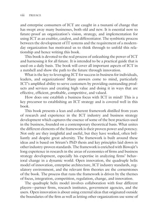viii PREFACE
and enterprise consumers of ICT are caught in a tsunami of change that
has swept away many businesses, both old and new. It is essential now to
future-proof an organization’s vision, strategy, and implementation for
using ICT as an enabler, catalyst, and differentiator. The symbiotic process
between the development of IT systems and the requirement of a modern-­
day organization has motivated us to think through to unfold this rela-
tionship and hence writing this book.
This book is devoted to the real process of unleashing the power of ICT
and harnessing it for all future. It is intended to be a practical guide that is
used on a daily basis. The book will cover all important aspects of ICT in
a nutshell and show the path to the future through innovation.
What is the key to leveraging ICT for success in business for individuals,
leaders, and organizations? Many answers come to mind, particularly
ICT’s amplified ability to serve customers by providing outstanding prod-
ucts and services and creating high value and doing it in ways that are
effective, efficient, profitable, competitive, and valued.
How does one establish a business focus with ICT in mind? This is a
key precursor to establishing an ICT strategy and is covered well in this
book.
This book presents a lean and coherent framework distilled from years
of research and experience in the ICT industry and business strategy
development which captures the essence of some of the best practices used
in the business, founded on a contemporary theoretical basis. What unites
the different elements of the framework is their proven power and potency.
Not only are they insightful and useful, but they have worked, often bril-
liantly and despite great adversity. The framework is built around these
ideas and is based on Sriram’s PhD thesis and key principles laid down in
other industry-proven standards. The framework is enriched with Biswajit’s
long experience in research in the areas of economics of firms and business
strategy development, especially his expertise in analyzing firms’ behav-
ioral change in a dynamic world. Open innovation, the quadruple helix
model of innovation, enterprise architecture, ICT industry standards, reg-
ulatory environment, and the relevant firm theories are the cornerstones
of the book. The process that runs the framework is driven by the themes
of focus, integration, competition, regulation, change, and innovation.
The quadruple helix model involves collaboration with four different
players—partner firms, research institutes, government agencies, and the
users. Open innovation is about using external ideas that originated outside
the boundaries of the firm as well as letting other organizations use some of
 