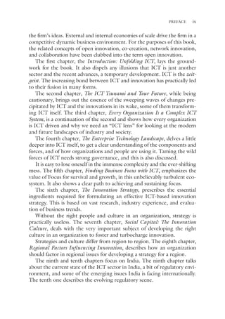 ix
PREFACE
the firm’s ideas. External and internal economies of scale drive the firm in a
competitive dynamic business environment. For the purposes of this book,
the related concepts of open innovation, co-creation, network innovation,
and collaboration have been clubbed into the term open innovation.
The first chapter, the Introduction: Unfolding ICT, lays the ground-
work for the book. It also dispels any illusions that ICT is just another
sector and the recent advances, a temporary development. ICT is the zeit-
geist. The increasing bond between ICT and innovation has practically led
to their fusion in many forms.
The second chapter, The ICT Tsunami and Your Future, while being
cautionary, brings out the essence of the sweeping waves of changes pre-
cipitated by ICT and the innovations in its wake, some of them transform-
ing ICT itself. The third chapter, Every Organization Is a Complex ICT
System, is a continuation of the second and shows how every organization
is ICT driven and why we need an “ICT lens” for looking at the modern
and future landscapes of industry and society.
The fourth chapter, The Enterprise Technology Landscape, delves a little
deeper into ICT itself, to get a clear understanding of the components and
forces, and of how organizations and people are using it. Taming the wild
forces of ICT needs strong governance, and this is also discussed.
It is easy to lose oneself in the immense complexity and the ever-­
shifting
mess. The fifth chapter, Finding Business Focus with ICT, emphasizes the
value of Focus for survival and growth, in this unbelievably turbulent eco-
system. It also shows a clear path to achieving and sustaining focus.
The sixth chapter, The Innovation Strategy, prescribes the essential
ingredients required for formulating an effective ICT-based innovation
strategy. This is based on vast research, industry experience, and evalua-
tion of business trends.
Without the right people and culture in an organization, strategy is
practically useless. The seventh chapter, Social Capital: The Innovation
Culture, deals with the very important subject of developing the right
culture in an organization to foster and turbocharge innovation.
Strategies and culture differ from region to region. The eighth chapter,
Regional Factors Influencing Innovation, describes how an organization
should factor in regional issues for developing a strategy for a region.
The ninth and tenth chapters focus on India. The ninth chapter talks
about the current state of the ICT sector in India, a bit of regulatory envi-
ronment, and some of the emerging issues India is facing internationally.
The tenth one describes the evolving regulatory scene.
 