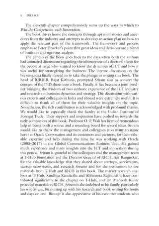 x PREFACE
The eleventh chapter comprehensively sums up the ways in which to
Win the Competition with Innovation.
The book drives home the concepts through apt mini-stories and anec-
dotes from the industry and attempts to develop an action plan on how to
apply the relevant part of the framework. The framework and process
emphasize Peter Drucker’s point that great ideas and decisions are a blend
of intuition and rigorous analysis.
The genesis of the book goes back to the days when both the authors
had animated discussions regarding the ultimate use of a doctoral thesis for
the people at large who wanted to know the dynamics of ICT and how it
was useful for strategizing the business. The intense discussion on the
brewing idea finally moved us to take the plunge in writing this book. The
head of ICRIER, Rajat Kathuria, prompted Sriram also to convert the
content of the PhD thesis into a book. Finally, it has become a joint prod-
uct bringing the wisdom of two authors: experience of the ICT industry
and research on business dynamics and strategy. The discussions with vari-
ous experts and colleagues in India and abroad were extremely useful. It is
difficult to thank all of them for their valuable insights on the topic.
Nonetheless, the rich contribution is acknowledged with profound thanks.
We would like to especially thank the faculty at the Indian Institute of
Foreign Trade. Their support and inspiration have pushed us towards the
early completion of this book. Professor O. P. Wali has been of tremendous
help in being both a source and a sounding board for several ideas. Sriram
would like to thank the management and colleagues (too many to name
here) at Oracle Corporation and its customers and partners, for their valu-
able expertise and help during the time he was working with Oracle
(2008–2017) in the Global Communications Business Unit. He gained
much experience and many insights into the ICT and innovation during
this period. Sriram is grateful to the colleagues and the management team
at T-Hub foundation and the Director General of RICH, Ajit Rangnekar,
for the valuable knowledge that they shared about startups, accelerators,
startup ecosystems, and research forums and for the permission to use
materials from T-Hub and RICH in this book. The market research ana-
lysts at T-Hub, Sandhya Kanukollu and Abhineeta Raghunath, have con-
tributed significantly to the chapter on T-Hub, and Dr. Maneesh Kunte
provided material on RICH. Sriram is also indebted to his family, particularly
his wife Sivani, for putting up with his research and book writing for hours
and days on end. Biswajit is also appreciative of his executive students who
 