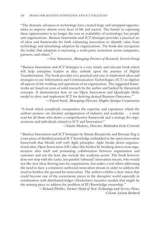 xiv PRAISE FOR BUSINESS INNOVATION AND ICT STRATEGIES
“The dramatic advances in technology have created huge and untapped opportu-
nities to improve almost every facet of life and society. The barrier to capturing
these opportunities is no longer the cost or availability of technology, but people
and organizations. Business Innovation and ICT Strategies provides a practical set
of ideas and frameworks for both enhancing innovation to identify value from
technology and stimulating adoption by organizations. The book also recognizes
the reality that adoption is increasing a multi-party ecosystem across companies,
partners, and others.”
—Eric Simonson, Managing Partner of Research, Everest Group
“Business Innovation and ICT Strategies is a very timely and relevant book which
will help enterprise leaders as they embark upon the journey of Digital
Transformation. The book provides very practical and easy to implement ideas and
strategies to use Information and Communication Technologies (ICT) to digitize
all aspects of the working and operations of an organization. The suggested frame-
works are based on years of solid research by the author and backed by theoretical
concepts. It demonstrates how to use Open Innovation and Quadruple Helix
model to drive and implement ICT for deriving desired Business Outcomes.”
—Vinod Sood, Managing Director, Hughes Systique Corporation
“A book which completely encapsulates the expertise and experience which the
authors possess—an absolute amalgamation of industry and academia … a must
read for all those who desire a comprehensive framework and a strategy for orga-
nizations and individuals related to ICT and Innovation.”
—Yajulu Medury, Director, Mahindra Ecole Centrale
“Business Innovation and ICT Strategies by Sriram Birudavolu and Biswajit Nag is
a rare piece of distilled practical ICT knowledge embedded in the open innovation
framework that blends well with Agile principles. Agile breaks down organiza-
tional silos, Open Innovation (OI) takes this further by breaking down cross orga-
nization silos itself and promoting collaboration between organisation and
customer and not the least also include the academia sector. The book however
does not stop with the easier, less painful ‘inbound’ innovation stream, who would
not like new ideas flowing into his organisation, but makes a real effort addressing
the need to have a consistent outbound innovation stream in order to address the
need to fertilize the ground for innovation. The authors exhibit a clear vision that
could become one of the cornerstone pieces in the disruptive world especially in
combination with distributed ledger (blockchain) incentive models that might be
the missing piece to address the problem of IP/Knowledge ownership.”
—Roland Pfeiffer, Former Head of New Technology and Service Flows,
Celcom Axiata Berhard
 