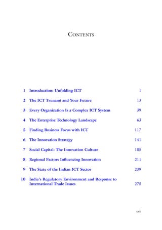 xvii
Contents
1	
Introduction: Unfolding ICT    1
2	
The ICT Tsunami and Your Future   13
3	
Every Organization Is a Complex ICT System   39
4	
The Enterprise Technology Landscape   63
5	
Finding Business Focus with ICT  117
6	
The Innovation Strategy  141
7	
Social Capital: The Innovation Culture  185
8	
Regional Factors Influencing Innovation  211
9	
The State of the Indian ICT Sector  239
10	
India’s Regulatory Environment and Response to
International Trade Issues  275
 