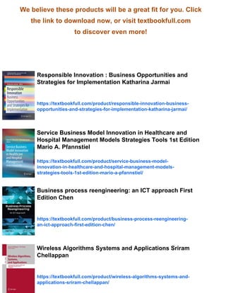 We believe these products will be a great fit for you. Click
the link to download now, or visit textbookfull.com
to discover even more!
Responsible Innovation : Business Opportunities and
Strategies for Implementation Katharina Jarmai
https://textbookfull.com/product/responsible-innovation-business-
opportunities-and-strategies-for-implementation-katharina-jarmai/
Service Business Model Innovation in Healthcare and
Hospital Management Models Strategies Tools 1st Edition
Mario A. Pfannstiel
https://textbookfull.com/product/service-business-model-
innovation-in-healthcare-and-hospital-management-models-
strategies-tools-1st-edition-mario-a-pfannstiel/
Business process reengineering: an ICT approach First
Edition Chen
https://textbookfull.com/product/business-process-reengineering-
an-ict-approach-first-edition-chen/
Wireless Algorithms Systems and Applications Sriram
Chellappan
https://textbookfull.com/product/wireless-algorithms-systems-and-
applications-sriram-chellappan/
 