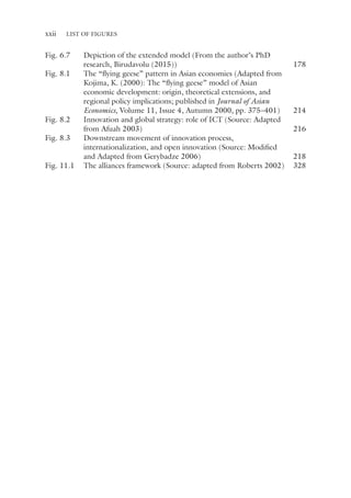 xxii List of Figures
Fig. 6.7 Depiction of the extended model (From the author’s PhD
research, Birudavolu (2015)) 178
Fig. 8.1 The “flying geese” pattern in Asian economies (Adapted from
Kojima, K. (2000): The “flying geese” model of Asian
economic development: origin, theoretical extensions, and
regional policy implications; published in Journal of Asian
Economics, Volume 11, Issue 4, Autumn 2000, pp. 375–401) 214
Fig. 8.2 Innovation and global strategy: role of ICT (Source: Adapted
from Afuah 2003) 216
Fig. 8.3 Downstream movement of innovation process,
internationalization, and open innovation (Source: Modified
and Adapted from Gerybadze 2006) 218
Fig. 11.1 The alliances framework (Source: adapted from Roberts 2002) 328
 