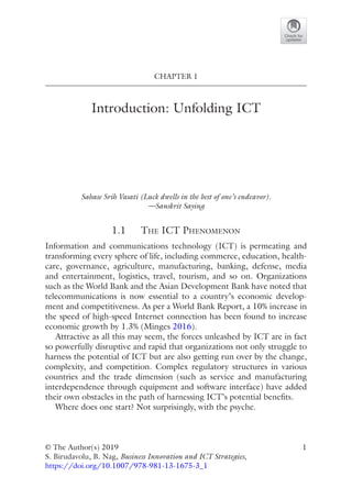 1
© The Author(s) 2019
S. Birudavolu, B. Nag, Business Innovation and ICT Strategies,
https://doi.org/10.1007/978-981-13-1675-3_1
CHAPTER 1
Introduction: Unfolding ICT
Sahase Srih Vasati (Luck dwells in the best of one’s endeavor).
—Sanskrit Saying
1.1   The ICT Phenomenon
Information and communications technology (ICT) is permeating and
transforming every sphere of life, including commerce, education, health-
care, governance, agriculture, manufacturing, banking, defense, media
and entertainment, logistics, travel, tourism, and so on. Organizations
such as the World Bank and the Asian Development Bank have noted that
telecommunications is now essential to a country’s economic develop-
ment and competitiveness. As per a World Bank Report, a 10% increase in
the speed of high-speed Internet connection has been found to increase
economic growth by 1.3% (Minges 2016).
Attractive as all this may seem, the forces unleashed by ICT are in fact
so powerfully disruptive and rapid that organizations not only struggle to
harness the potential of ICT but are also getting run over by the change,
complexity, and competition. Complex regulatory structures in various
countries and the trade dimension (such as service and manufacturing
interdependence through equipment and software interface) have added
their own obstacles in the path of harnessing ICT’s potential benefits.
Where does one start? Not surprisingly, with the psyche.
 