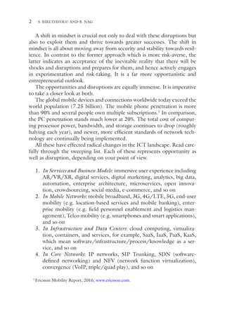 2
A shift in mindset is crucial not only to deal with these disruptions but
also to exploit them and thrive towards greater successes. The shift in
mindset is all about moving away from security and stability towards resil-
ience. In contrast to the former approach which is more risk-averse, the
latter indicates an acceptance of the inevitable reality that there will be
shocks and disruptions and prepares for them, and hence actively engages
in experimentation and risk-taking. It is a far more opportunistic and
entrepreneurial outlook.
The opportunities and disruptions are equally immense. It is imperative
to take a closer look at both.
The global mobile devices and connections worldwide today exceed the
world population (7.25 billion). The mobile phone penetration is more
than 90% and several people own multiple subscriptions.1
In comparison,
the PC penetration stands much lower at 20%. The total cost of comput-
ing processor power, bandwidth, and storage continues to drop (roughly
halving each year), and newer, more efficient standards of network tech-
nology are continually being implemented.
All these have effected radical changes in the ICT landscape. Read care-
fully through the sweeping list. Each of these represents opportunity as
well as disruption, depending on your point of view.
1. In Services and Business Models: immersive user experience including
AR/VR/XR, digital services, digital marketing, analytics, big data,
automation, enterprise architecture, microservices, open innova-
tion, crowdsourcing, social media, e-commerce, and so on
2. In Mobile Networks: mobile broadband, 3G, 4G/LTE, 5G, end-user
mobility (e.g. location-based services and mobile banking), enter-
prise mobility (e.g. field personnel enablement and logistics man-
agement), Telco mobility (e.g. smartphones and smart applications),
and so on
3. In Infrastructure and Data Centers: cloud computing, virtualiza-
tion, containers, and services, for example, SaaS, IaaS, PaaS, KaaS,
which mean software/infrastructure/process/knowledge as a ser-
vice, and so on
4. In Core Networks: IP networks, SIP Trunking, SDN (software-­
defined networking) and NFV (network function virtualization),
convergence (VoIP, triple/quad play), and so on
1
Ericsson Mobility Report, 2016, www.ericsson.com.
S. BIRUDAVOLU AND B. NAG
 