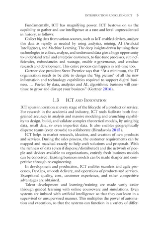 5
Fundamentally, ICT has magnifying power. ICT bestows on us the
capability to gather and use intelligence at a rate and level unprecedented
in history, as follows:
Collect big data from various sources, such as IoT-enabled devices, analyze
this data as rapidly as needed by using analytics, mining, AI (Artificial
Intelligence), and Machine Learning. The deep insights drawn by using these
technologies to collect, analyze, and understand data give a huge opportunity
to understand retail and enterprise customers, to fine-tune processes, cut inef-
ficiencies, redundancies and wastage, enable e-­
governance, and conduct
research and development. This entire process can happen in real-time too.
Gartner vice president Steve Prentice says that “At a minimum, the IT
organization needs to be able to design the ‘big picture’ of all the new
information and technology capabilities required to support digital busi-
ness. … Fueled by data, analytics and AI, algorithmic business will con-
tinue to grow and disrupt your business” (Gartner 2016).
1.3   ICT and Innovation
ICT spurs innovation at every stage of the lifecycle of a product or service.
For research in the academia and industry, ICT tools facilitate both fine-­
grained accuracy in analysis and massive modeling and crunching capabil-
ity to design, build, and validate complex theoretical models, by using big
data, small data, or even imperfect data. It also enables geographically
disperse teams (even crowds) to collaborate (Birudavolu 2015).
ICT helps in market research, ideation, and creation of new products
and services. During the sales process, the customer requirements can be
mapped and matched exactly to help craft solutions and proposals. With
the richness of data (even if disperse/distributed) and the network of peo-
ple and devices available to organizations, entirely fresh business models
can be conceived. Existing business models can be made sharper and com-
petitive through re-engineering.
In development and production, ICT enables seamless and agile pro-
cesses, DevOps, smooth delivery, and operations of products and services.
Exceptional quality, cost, customer experience, and other competitive
advantages are obtained.
Talent development and learning/training are made vastly easier
through guided learning with online courseware and simulations. Even
systems are imbued with artificial intelligence so that they can learn in a
supervised or unsupervised manner. This multiplies the power of automa-
tion and execution, so that the systems can function in a variety of differ-
INTRODUCTION: UNFOLDING ICT
 