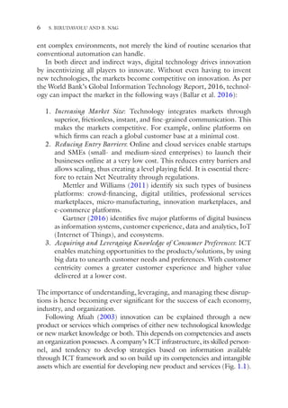 6
ent complex environments, not merely the kind of routine scenarios that
conventional automation can handle.
In both direct and indirect ways, digital technology drives innovation
by incentivizing all players to innovate. Without even having to invent
new technologies, the markets become competitive on innovation. As per
the World Bank’s Global Information Technology Report, 2016, technol-
ogy can impact the market in the following ways (Ballar et al. 2016):
1. Increasing Market Size: Technology integrates markets through
superior, frictionless, instant, and fine-grained communication. This
makes the markets competitive. For example, online platforms on
which firms can reach a global customer base at a minimal cost.
2. Reducing Entry Barriers: Online and cloud services enable startups
and SMEs (small- and medium-sized enterprises) to launch their
businesses online at a very low cost. This reduces entry barriers and
allows scaling, thus creating a level playing field. It is essential there-
fore to retain Net Neutrality through regulations.
Mettler and Williams (2011) identify six such types of business
platforms: crowd-financing, digital utilities, professional services
marketplaces, micro-manufacturing, innovation marketplaces, and
e-commerce platforms.
Gartner (2016) identifies five major platforms of digital business
as information systems, customer experience, data and analytics, IoT
(Internet of Things), and ecosystems.
3. Acquiring and Leveraging Knowledge of Consumer Preferences: ICT
enables matching opportunities to the products/solutions, by using
big data to unearth customer needs and preferences. With customer
centricity comes a greater customer experience and higher value
delivered at a lower cost.
The importance of understanding, leveraging, and managing these disrup-
tions is hence becoming ever significant for the success of each economy,
industry, and organization.
Following Afuah (2003) innovation can be explained through a new
product or services which comprises of either new technological knowledge
or new market knowledge or both. This depends on competencies and assets
an organization possesses. A company’s ICT infrastructure, its skilled person-
nel, and tendency to develop strategies based on information available
through ICT framework and so on build up its competencies and intangible
assets which are essential for developing new product and services (Fig. 1.1).
S. BIRUDAVOLU AND B. NAG
 