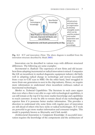 7
Innovation can be described in various ways with different structural
differences. The following are some examples:
Incremental vs. Radical: The experience of new firms and old incum-
bent firms adopting incremental or radical innovation is mixed. Companies
like GE an incumbent in medical diagnostic equipment industry did fairly
well in adopting radical change in technology and moved successfully
from x-rays to CAT scan to MRI. On the other hand, Intel struggled to
move from one generation to next in the chip industry. Hence, we require
more information to understand when incumbent embraces radical or
incremental technologies.
Market vs. Technical Capabilities: The literature in such cases argues
that even when a firm is not able to cope with technological capabilities, it
can still remain at the top if it has more market knowledge and capabilities
to reach customer. It may be able to remain ahead of any technologically
superior firm if it possesses better market information. This provides a
direction to understand why some firms with regular pace of innovation
are still ahead of others who have niche or radical technologies. ICT tools
are powerful to get more market information and consumer insights. This
model is popularly known as Abernathy and Clark model.
Architectural Innovation vs. Component Knowledge: A successful inno-
vation requires the knowledge of the components and the architecture of
New
Technological
Knowledge
New Market
Knowledge
Competencies and Assets possessed by an Org
New Product or Services based on
low cost, improved attributes and
new attributes
ICT
Infrastructure
and tools help
an organization
to develop
intangible assets
which can be
used for product
and market
exploration and
design new
products
accordingly
Fig. 1.1 ICT and innovation (Note: The above diagram is modified from the
innovation structure described by Afuah 2003)
INTRODUCTION: UNFOLDING ICT
 