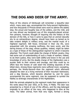 THE DOG AND DEER OF THE ARMY.
Many of the citizens of Edinburgh will remember a beautiful deer
which, many years ago, accompanied the Forty-second Highlanders,
and how thousands in Princes-street were wont to admire the stately
step, the proud and haughty toss of the antlers, and the mild, and
we may almost say benignant eye of this singularly-placed animal.
Few persons, however, thought of inquiring into the history of this
denizen of the hills, or how it came to pass that an animal naturally
shy to an extraordinary degree, should have been so tamed as to
take evident delight in military array, and the martial music of a
Highland regiment. Still fewer, immersed in their city life, were
acquainted with the amazing swiftness, the keen scent, and the
daring bravery of the stag; whose qualities, indeed, might be taken
as a type of those of the distinguished regiment to which it became
attached. The French could abide the charge of British cavalry; they
had some sort of understanding of such a mode of warfare; indeed,
to do them justice, they were both skillful and brave in the use and
knowledge of arms. But the deadly charge of the Highlanders was a
puzzler both to their science and courage, and they could by no
effort face the forests of cold steel—the bristling bayonets of the
kilted clans. Among these regiments none suffered more—excepting,
perhaps, the Ninety-Second—than the regiment which afterward
adopted the deer as a living memorial of their mountain fastnesses;
and a dog likewise, which became attached to, and for years
accompanied the same regiment, may be supposed to symbol the
fidelity so strikingly characteristic of the Highlanders.
Both the animals adopted by the regiment made their appearance in
the ranks about the year 1832, at St. Ema, in Malta. The deer was
presented by a friend of one of the officers, and the dog belonged
originally to an officer of the navy, who happened to dine at the
mess. The latter animal, from that very night, formed a strong
 