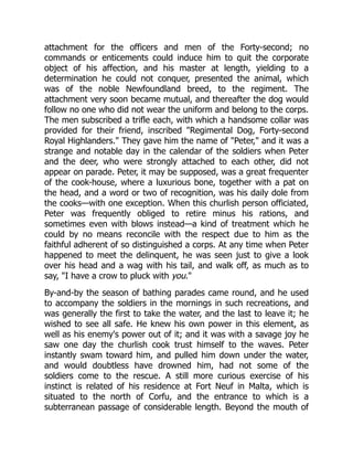 attachment for the officers and men of the Forty-second; no
commands or enticements could induce him to quit the corporate
object of his affection, and his master at length, yielding to a
determination he could not conquer, presented the animal, which
was of the noble Newfoundland breed, to the regiment. The
attachment very soon became mutual, and thereafter the dog would
follow no one who did not wear the uniform and belong to the corps.
The men subscribed a trifle each, with which a handsome collar was
provided for their friend, inscribed Regimental Dog, Forty-second
Royal Highlanders. They gave him the name of Peter, and it was a
strange and notable day in the calendar of the soldiers when Peter
and the deer, who were strongly attached to each other, did not
appear on parade. Peter, it may be supposed, was a great frequenter
of the cook-house, where a luxurious bone, together with a pat on
the head, and a word or two of recognition, was his daily dole from
the cooks—with one exception. When this churlish person officiated,
Peter was frequently obliged to retire minus his rations, and
sometimes even with blows instead—a kind of treatment which he
could by no means reconcile with the respect due to him as the
faithful adherent of so distinguished a corps. At any time when Peter
happened to meet the delinquent, he was seen just to give a look
over his head and a wag with his tail, and walk off, as much as to
say, I have a crow to pluck with you.
By-and-by the season of bathing parades came round, and he used
to accompany the soldiers in the mornings in such recreations, and
was generally the first to take the water, and the last to leave it; he
wished to see all safe. He knew his own power in this element, as
well as his enemy's power out of it; and it was with a savage joy he
saw one day the churlish cook trust himself to the waves. Peter
instantly swam toward him, and pulled him down under the water,
and would doubtless have drowned him, had not some of the
soldiers come to the rescue. A still more curious exercise of his
instinct is related of his residence at Fort Neuf in Malta, which is
situated to the north of Corfu, and the entrance to which is a
subterranean passage of considerable length. Beyond the mouth of
 
