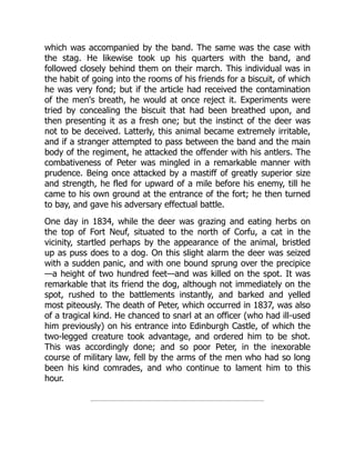 which was accompanied by the band. The same was the case with
the stag. He likewise took up his quarters with the band, and
followed closely behind them on their march. This individual was in
the habit of going into the rooms of his friends for a biscuit, of which
he was very fond; but if the article had received the contamination
of the men's breath, he would at once reject it. Experiments were
tried by concealing the biscuit that had been breathed upon, and
then presenting it as a fresh one; but the instinct of the deer was
not to be deceived. Latterly, this animal became extremely irritable,
and if a stranger attempted to pass between the band and the main
body of the regiment, he attacked the offender with his antlers. The
combativeness of Peter was mingled in a remarkable manner with
prudence. Being once attacked by a mastiff of greatly superior size
and strength, he fled for upward of a mile before his enemy, till he
came to his own ground at the entrance of the fort; he then turned
to bay, and gave his adversary effectual battle.
One day in 1834, while the deer was grazing and eating herbs on
the top of Fort Neuf, situated to the north of Corfu, a cat in the
vicinity, startled perhaps by the appearance of the animal, bristled
up as puss does to a dog. On this slight alarm the deer was seized
with a sudden panic, and with one bound sprung over the precipice
—a height of two hundred feet—and was killed on the spot. It was
remarkable that its friend the dog, although not immediately on the
spot, rushed to the battlements instantly, and barked and yelled
most piteously. The death of Peter, which occurred in 1837, was also
of a tragical kind. He chanced to snarl at an officer (who had ill-used
him previously) on his entrance into Edinburgh Castle, of which the
two-legged creature took advantage, and ordered him to be shot.
This was accordingly done; and so poor Peter, in the inexorable
course of military law, fell by the arms of the men who had so long
been his kind comrades, and who continue to lament him to this
hour.
 