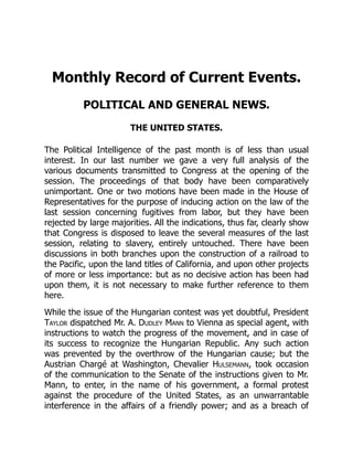 Monthly Record of Current Events.
POLITICAL AND GENERAL NEWS.
THE UNITED STATES.
The Political Intelligence of the past month is of less than usual
interest. In our last number we gave a very full analysis of the
various documents transmitted to Congress at the opening of the
session. The proceedings of that body have been comparatively
unimportant. One or two motions have been made in the House of
Representatives for the purpose of inducing action on the law of the
last session concerning fugitives from labor, but they have been
rejected by large majorities. All the indications, thus far, clearly show
that Congress is disposed to leave the several measures of the last
session, relating to slavery, entirely untouched. There have been
discussions in both branches upon the construction of a railroad to
the Pacific, upon the land titles of California, and upon other projects
of more or less importance: but as no decisive action has been had
upon them, it is not necessary to make further reference to them
here.
While the issue of the Hungarian contest was yet doubtful, President
Taylor dispatched Mr. A. Dudley Mann to Vienna as special agent, with
instructions to watch the progress of the movement, and in case of
its success to recognize the Hungarian Republic. Any such action
was prevented by the overthrow of the Hungarian cause; but the
Austrian Chargé at Washington, Chevalier Hulsemann, took occasion
of the communication to the Senate of the instructions given to Mr.
Mann, to enter, in the name of his government, a formal protest
against the procedure of the United States, as an unwarrantable
interference in the affairs of a friendly power; and as a breach of
 