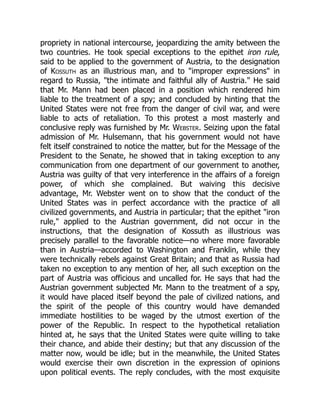 propriety in national intercourse, jeopardizing the amity between the
two countries. He took special exceptions to the epithet iron rule,
said to be applied to the government of Austria, to the designation
of Kossuth as an illustrious man, and to improper expressions in
regard to Russia, the intimate and faithful ally of Austria. He said
that Mr. Mann had been placed in a position which rendered him
liable to the treatment of a spy; and concluded by hinting that the
United States were not free from the danger of civil war, and were
liable to acts of retaliation. To this protest a most masterly and
conclusive reply was furnished by Mr. Webster. Seizing upon the fatal
admission of Mr. Hulsemann, that his government would not have
felt itself constrained to notice the matter, but for the Message of the
President to the Senate, he showed that in taking exception to any
communication from one department of our government to another,
Austria was guilty of that very interference in the affairs of a foreign
power, of which she complained. But waiving this decisive
advantage, Mr. Webster went on to show that the conduct of the
United States was in perfect accordance with the practice of all
civilized governments, and Austria in particular; that the epithet iron
rule, applied to the Austrian government, did not occur in the
instructions, that the designation of Kossuth as illustrious was
precisely parallel to the favorable notice—no where more favorable
than in Austria—accorded to Washington and Franklin, while they
were technically rebels against Great Britain; and that as Russia had
taken no exception to any mention of her, all such exception on the
part of Austria was officious and uncalled for. He says that had the
Austrian government subjected Mr. Mann to the treatment of a spy,
it would have placed itself beyond the pale of civilized nations, and
the spirit of the people of this country would have demanded
immediate hostilities to be waged by the utmost exertion of the
power of the Republic. In respect to the hypothetical retaliation
hinted at, he says that the United States were quite willing to take
their chance, and abide their destiny; but that any discussion of the
matter now, would be idle; but in the meanwhile, the United States
would exercise their own discretion in the expression of opinions
upon political events. The reply concludes, with the most exquisite
 