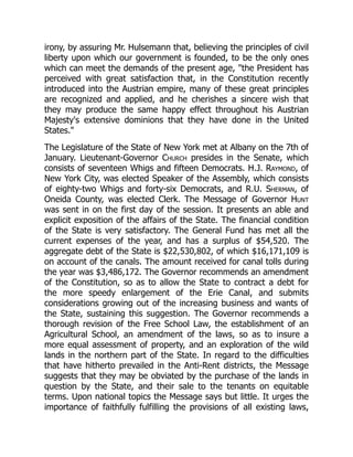 irony, by assuring Mr. Hulsemann that, believing the principles of civil
liberty upon which our government is founded, to be the only ones
which can meet the demands of the present age, the President has
perceived with great satisfaction that, in the Constitution recently
introduced into the Austrian empire, many of these great principles
are recognized and applied, and he cherishes a sincere wish that
they may produce the same happy effect throughout his Austrian
Majesty's extensive dominions that they have done in the United
States.
The Legislature of the State of New York met at Albany on the 7th of
January. Lieutenant-Governor Church presides in the Senate, which
consists of seventeen Whigs and fifteen Democrats. H.J. Raymond, of
New York City, was elected Speaker of the Assembly, which consists
of eighty-two Whigs and forty-six Democrats, and R.U. Sherman, of
Oneida County, was elected Clerk. The Message of Governor Hunt
was sent in on the first day of the session. It presents an able and
explicit exposition of the affairs of the State. The financial condition
of the State is very satisfactory. The General Fund has met all the
current expenses of the year, and has a surplus of $54,520. The
aggregate debt of the State is $22,530,802, of which $16,171,109 is
on account of the canals. The amount received for canal tolls during
the year was $3,486,172. The Governor recommends an amendment
of the Constitution, so as to allow the State to contract a debt for
the more speedy enlargement of the Erie Canal, and submits
considerations growing out of the increasing business and wants of
the State, sustaining this suggestion. The Governor recommends a
thorough revision of the Free School Law, the establishment of an
Agricultural School, an amendment of the laws, so as to insure a
more equal assessment of property, and an exploration of the wild
lands in the northern part of the State. In regard to the difficulties
that have hitherto prevailed in the Anti-Rent districts, the Message
suggests that they may be obviated by the purchase of the lands in
question by the State, and their sale to the tenants on equitable
terms. Upon national topics the Message says but little. It urges the
importance of faithfully fulfilling the provisions of all existing laws,
 