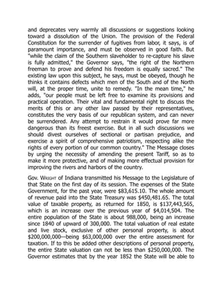 and deprecates very warmly all discussions or suggestions looking
toward a dissolution of the Union. The provision of the Federal
Constitution for the surrender of fugitives from labor, it says, is of
paramount importance, and must be observed in good faith. But
while the claim of the Southern slaveholder to re-capture his slave
is fully admitted, the Governor says, the right of the Northern
freeman to prove and defend his freedom is equally sacred. The
existing law upon this subject, he says, must be obeyed, though he
thinks it contains defects which men of the South and of the North
will, at the proper time, unite to remedy. In the mean time, he
adds, our people must be left free to examine its provisions and
practical operation. Their vital and fundamental right to discuss the
merits of this or any other law passed by their representatives,
constitutes the very basis of our republican system, and can never
be surrendered. Any attempt to restrain it would prove far more
dangerous than its freest exercise. But in all such discussions we
should divest ourselves of sectional or partisan prejudice, and
exercise a spirit of comprehensive patriotism, respecting alike the
rights of every portion of our common country. The Message closes
by urging the necessity of amending the present Tariff, so as to
make it more protective, and of making more effectual provision for
improving the rivers and harbors of the country.
Gov. Wright of Indiana transmitted his Message to the Legislature of
that State on the first day of its session. The expenses of the State
Government, for the past year, were $83,615.10. The whole amount
of revenue paid into the State Treasury was $450,481.65. The total
value of taxable property, as returned for 1850, is $137,443,565,
which is an increase over the previous year of $4,014,504. The
entire population of the State is about 988,000, being an increase
since 1840 of upward of 300,000. The total valuation of real estate
and live stock, exclusive of other personal property, is about
$200,000,000—being $63,000,000 over the entire assessment for
taxation. If to this be added other descriptions of personal property,
the entire State valuation can not be less than $250,000,000. The
Governor estimates that by the year 1852 the State will be able to
 
