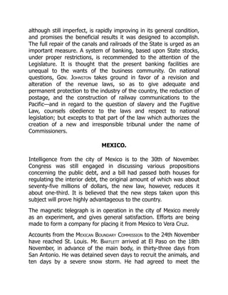 although still imperfect, is rapidly improving in its general condition,
and promises the beneficial results it was designed to accomplish.
The full repair of the canals and railroads of the State is urged as an
important measure. A system of banking, based upon State stocks,
under proper restrictions, is recommended to the attention of the
Legislature. It is thought that the present banking facilities are
unequal to the wants of the business community. On national
questions, Gov. Johnston takes ground in favor of a revision and
alteration of the revenue laws, so as to give adequate and
permanent protection to the industry of the country, the reduction of
postage, and the construction of railway communications to the
Pacific—and in regard to the question of slavery and the Fugitive
Law, counsels obedience to the laws and respect to national
legislation; but excepts to that part of the law which authorizes the
creation of a new and irresponsible tribunal under the name of
Commissioners.
MEXICO.
Intelligence from the city of Mexico is to the 30th of November.
Congress was still engaged in discussing various propositions
concerning the public debt, and a bill had passed both houses for
regulating the interior debt, the original amount of which was about
seventy-five millions of dollars, the new law, however, reduces it
about one-third. It is believed that the new steps taken upon this
subject will prove highly advantageous to the country.
The magnetic telegraph is in operation in the city of Mexico merely
as an experiment, and gives general satisfaction. Efforts are being
made to form a company for placing it from Mexico to Vera Cruz.
Accounts from the Mexican Boundary Commission to the 24th November
have reached St. Louis. Mr. Bartlett arrived at El Paso on the 18th
November, in advance of the main body, in thirty-three days from
San Antonio. He was detained seven days to recruit the animals, and
ten days by a severe snow storm. He had agreed to meet the
 