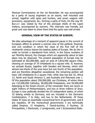Mexican Commissioner on the 1st November. He was accompanied
by a party of young engineers as an escort, well mounted and
armed, together with spies and hunters, and seven wagons with
provisions, equipments, c., forming a party of forty. On the way Mr.
Bartlett was visited by five of the principal chiefs of the Lipan
Indians, accompanied by warriors. The interview was friendly, but
great care was taken to show them that the party was well armed.
GENERAL VIEW OF THE STATES OF EUROPE.
We take advantage of a moment of apparent pause in the current of
European affairs to present a concise view of the political, financial,
and civil condition in which the close of the first half of the
nineteenth century leaves the leading states of Europe. We do this in
order to furnish a standpoint from which, in the future numbers of
our Monthly Record, the changes which are apparently about to take
place may be observed. The present population of Europe may be
estimated at 262,000,000, upon an area of 3,816,936 square miles,
showing an average of 70 inhabitants to a square mile. If, however,
we exclude Russia, together with Sweden and Norway, which with
almost two-thirds of the area have but one fourth of the population,
and are therefore altogether exceptional, the remaining portion will
have 138 inhabitants to a square mile; while Asia has but 32, Africa
13, North and South America 3, and Australia and Polynesia only 1.
Of this population about 250,000,000, are Christians, of whom there
are 133,000,000 Catholics, 58,000,000 Protestants, and 59,000,000
belonging to the Greek Church; of the remainder there are seven or
eight millions of Mohammedans, and two or three millions of Jews.
Europe is now politically divided into 55 independent states, of which
33 belong wholly to Germany, and are included in the Germanic
Confederation; 7 to Italy; and two to the Netherlands. Of these
states 47 have an essentially monarchical form of government, and 8
are republics. Of the monarchical governments 3 are technically
called Empires, 15 Kingdoms, 7 Grand-duchies, 9 Duchies, 10
Principalities, 1 Electorate, 1 Landgraviate, and 1 Ecclesiastical State.
 