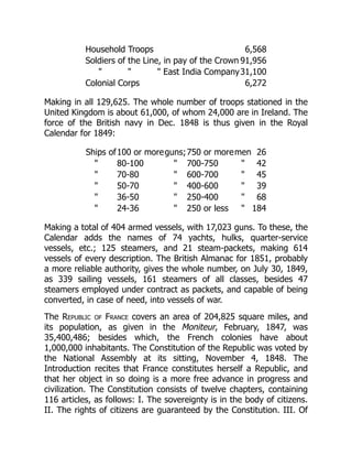Household Troops 6,568
Soldiers of the Line, in pay of the Crown 91,956
   East India Company31,100
Colonial Corps 6,272
Making in all 129,625. The whole number of troops stationed in the
United Kingdom is about 61,000, of whom 24,000 are in Ireland. The
force of the British navy in Dec. 1848 is thus given in the Royal
Calendar for 1849:
Ships of100 or moreguns;750 or moremen 26
 80-100  700-750  42
 70-80  600-700  45
 50-70  400-600  39
 36-50  250-400  68
 24-36  250 or less  184
Making a total of 404 armed vessels, with 17,023 guns. To these, the
Calendar adds the names of 74 yachts, hulks, quarter-service
vessels, etc.; 125 steamers, and 21 steam-packets, making 614
vessels of every description. The British Almanac for 1851, probably
a more reliable authority, gives the whole number, on July 30, 1849,
as 339 sailing vessels, 161 steamers of all classes, besides 47
steamers employed under contract as packets, and capable of being
converted, in case of need, into vessels of war.
The Republic of France covers an area of 204,825 square miles, and
its population, as given in the Moniteur, February, 1847, was
35,400,486; besides which, the French colonies have about
1,000,000 inhabitants. The Constitution of the Republic was voted by
the National Assembly at its sitting, November 4, 1848. The
Introduction recites that France constitutes herself a Republic, and
that her object in so doing is a more free advance in progress and
civilization. The Constitution consists of twelve chapters, containing
116 articles, as follows: I. The sovereignty is in the body of citizens.
II. The rights of citizens are guaranteed by the Constitution. III. Of
 