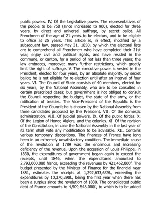 public powers. IV. Of the Legislative power. The representatives of
the people to be 750 (since increased to 900), elected for three
years, by direct and universal suffrage, by secret ballot. All
Frenchmen of the age of 21 years to be electors, and to be eligible
to office at 25 years. This article is, in effect, modified by a
subsequent law, passed May 31, 1850, by which the electoral lists
are to comprehend all Frenchmen who have completed their 21st
year, enjoy civil and political rights, and have resided in the
commune, or canton, for a period of not less than three years; the
law embraces, moreover, many further restrictions, which greatly
limit the right of suffrage. V. The executive power is vested in the
President, elected for four years, by an absolute majority, by secret
ballot; he is not eligible for re-election until after an interval of four
years. VI. The Council of State consists of 40 members, elected for
six years, by the National Assembly, who are to be consulted in
certain prescribed cases; but government is not obliged to consult
the Council respecting the budget, the state of the army, or the
ratification of treaties. The Vice-President of the Republic is the
President of the Council; he is chosen by the National Assembly from
three candidates proposed by the President. VII. Of the domestic
administration. VIII. Of judicial powers. IX. Of the public forces. X.
Of the Legion of Honor, Algiers, and the colonies. XI. Of the revision
of the Constitution, in case the National Assembly in the last year of
its term shall vote any modification to be advisable. XII. Contains
various temporary dispositions. The finances of France have long
been in an extremely unsatisfactory condition. The immediate cause
of the revolution of 1789 was the enormous and increasing
deficiency of the revenue. Upon the accession of Louis Philippe, in
1830, the expenditures of government began again to exceed the
receipts, until 1846, when the expenditures amounted to
2,793,000,000 francs, exceeding the revenues by 421,462,000f. The
budget presented by the Minister of Finance for the financial year
1851, estimates the receipts at 1,292,633,639f., exceeding the
expenditures by 10,370,390f., being the first year when there has
been a surplus since the revolution of 1830. The consolidated public
debt of France amounts to 4,509,648,000f., to which is to be added
 